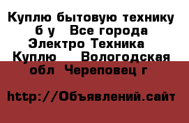 Куплю бытовую технику б/у - Все города Электро-Техника » Куплю   . Вологодская обл.,Череповец г.